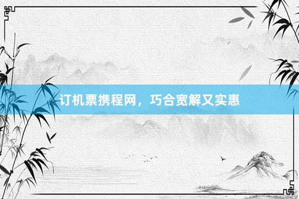 订机票携程网，巧合宽解又实惠